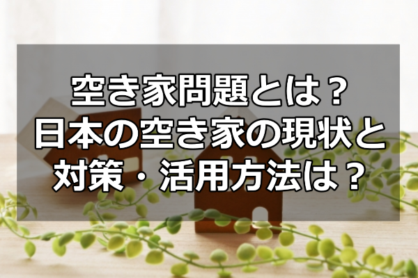 空き家問題とは？日本の空き家の現状と対策・活用方法は？