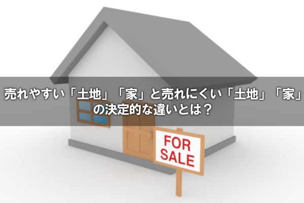 売れやすい「土地」・「家」と売れにくい「土地」・「家」の決定的な違いとは？
